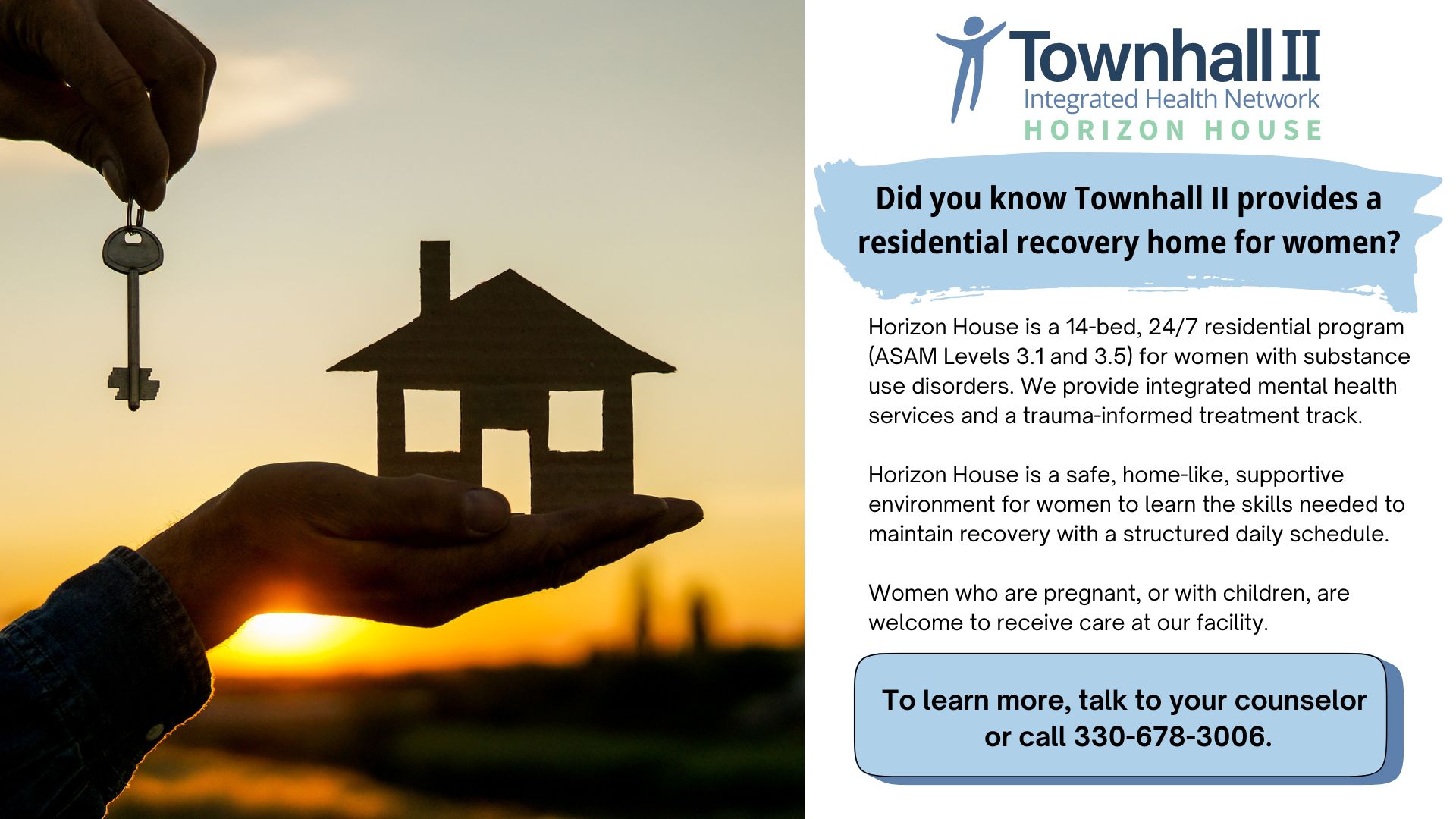 Townhall 2 Integrated Health Network's Horizon House. Did you know Townhall 2 provides a residential recovery home for women? Horizon House is a 14-bed, 24/7 residential program (ASAM Levels 3.1 and 3.5) for women with SUDs with integrated mental health services and a trauma-informed treatment track. Horizon House is a safe, home-like, supportive environment for women to learn the skills needed to maintain recovery with a structured daily schedule. Women who are pregnant, or with children, are welcome to receive care at our facility. To learn more, talk to your counselor or call 330-678-3006.